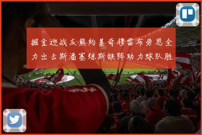 掘金迎战灰熊约基奇穆雷布劳恩全力出击斯潘塞琼斯缺阵助力球队胜算