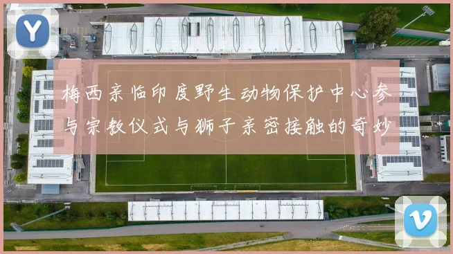 梅西亲临印度野生动物保护中心参与宗教仪式与狮子亲密接触的奇妙体验