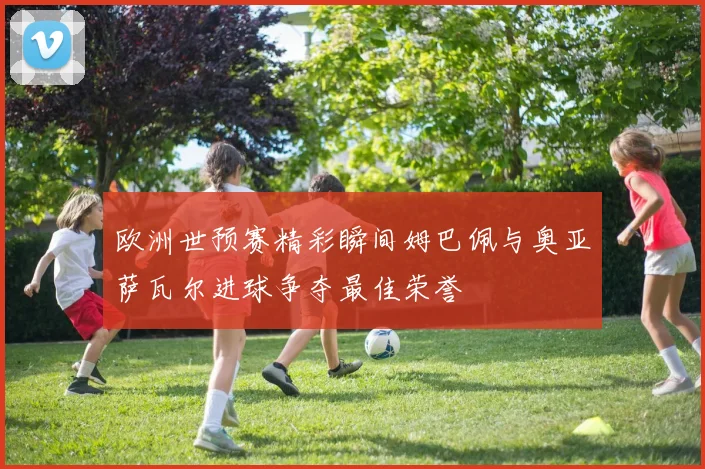 欧洲世预赛精彩瞬间姆巴佩与奥亚萨瓦尔进球争夺最佳荣誉