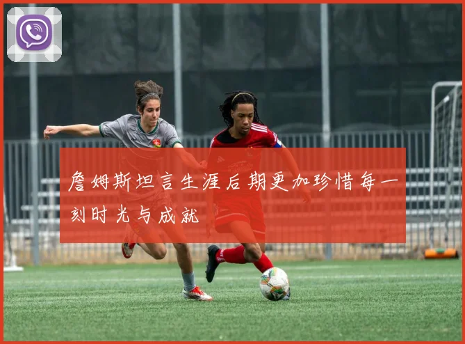 詹姆斯坦言生涯后期更加珍惜每一刻时光与成就