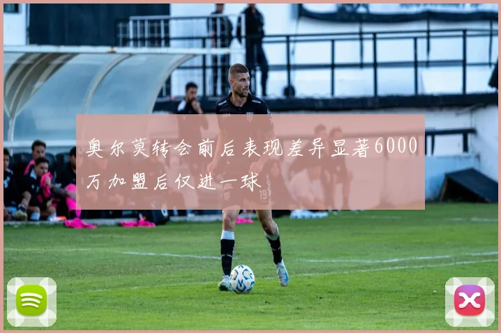 奥尔莫转会前后表现差异显著6000万加盟后仅进一球
