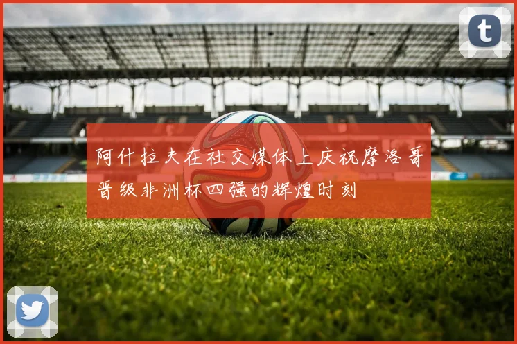 阿什拉夫在社交媒体上庆祝摩洛哥晋级非洲杯四强的辉煌时刻