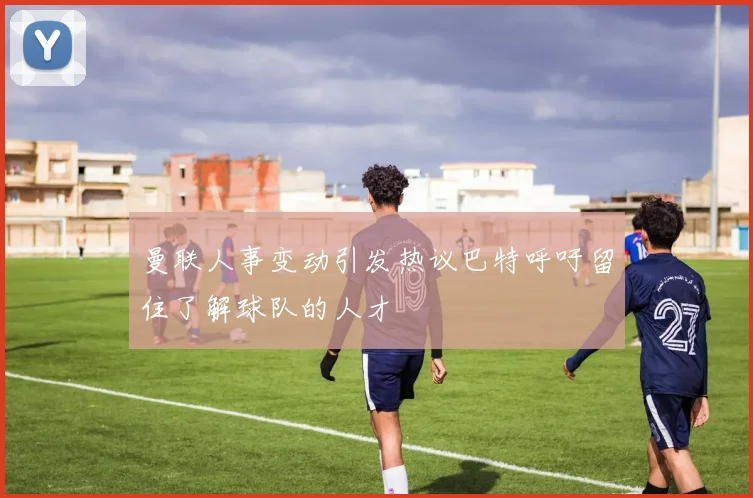 曼联人事变动引发热议巴特呼吁留住了解球队的人才