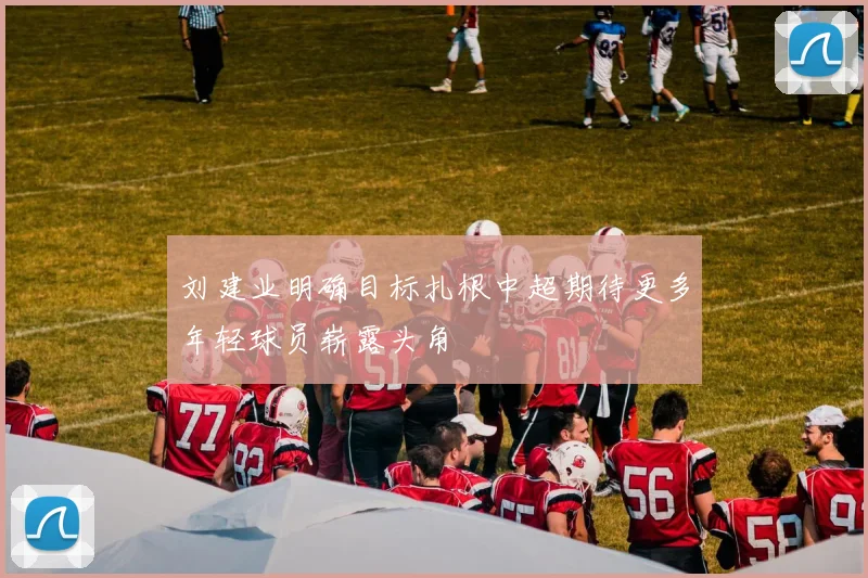 刘建业明确目标扎根中超期待更多年轻球员崭露头角